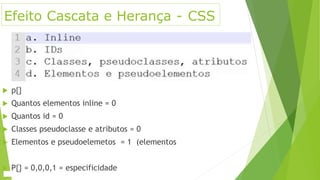 Efeito Cascata e Herança - CSS
 p{}
 Quantos elementos inline = 0
 Quantos id = 0
 Classes pseudoclasse e atributos = 0
 Elementos e pseudoelemetos = 1 (elementos
 P{} = 0,0,0,1 = especificidade
 