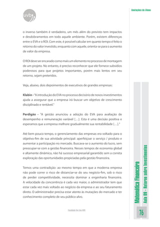 MatemáticaFinanceira
Aula09-RetornosobreInvestimentos
76Faculdade On-Line UVB
Anotações do Aluno
uvb
o inverso também é verdadeiro, um mês além do previsto tem impactos
e desdobramentos em todo aquele ambiente. Porém, existem diferenças
entre o EVA e o ROI. Com este, é possível calcular em quanto tempo é feito o
retornodovalorinvestido,enquantocomaquele,orienta-separaoaumento
de valor da empresa.
OROIdeveserencaradocomomaisumelementonoprocessodemontagem
de um projeto. No entanto, é preciso reconhecer que ele fornece subsídios
poderosos para que projetos importantes, porém mais lentos em seu
retorno, sejam preteridos.
Veja, abaixo, dois depoimentos de executivos de grandes empresas:
Klabin-“AintroduçãodoEVAnoprocessodecisóriodenovosinvestimentos
ajuda a assegurar que a empresa irá buscar um objetivo de crescimento
disciplinado e rentável.”
Perdigão - “A gestão anunciou a adoção do EVA para avaliação de
desempenho e remuneração variável […]. Esta é uma decisão positiva e
esperamos que a empresa melhore gradualmente sua rentabilidade […].”
Até bem pouco tempo, o gerenciamento das empresas era voltado para o
objetivo-fim de sua atividade principal: aperfeiçoar o serviço / produto e
aumentar a participação no mercado. Buscava-se o aumento do lucro, sem
preocupar-se com a gestão financeira. Nesses tempos de economia global
e altamente dinâmica, não há sucesso empresarial garantido sem a correta
exploração das oportunidades propiciadas pela gestão financeira.
Temos uma contradição: ao mesmo tempo em que a moderna empresa
não pode correr o risco de distanciar-se do seu negócio-fim, sob o risco
de perder competitividade, necessita dominar a engenharia financeira.
A velocidade da concorrência é cada vez maior, o administrador tem que
estar cada vez mais voltado ao negócio da empresa e ao seu faturamento
direto. O administrador precisa estar atento às mutações do mercado e ter
conhecimento completo de seu público-alvo.
 
