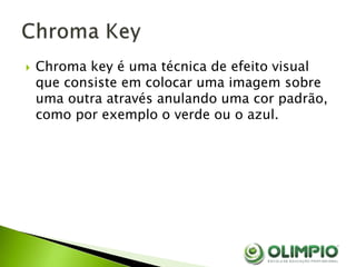 Chroma key é uma técnica de efeito visual
que consiste em colocar uma imagem sobre
uma outra através anulando uma cor padrão,
como por exemplo o verde ou o azul.
 