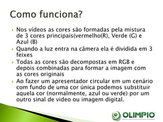  Nos vídeos as cores são formadas pela mistura
de 3 cores principais(vermelho(R), Verde (G) e
Azul (B)
 Quando a luz entra na câmera ela é dividida em 3
feixes
 Todas as cores são decompostas em RGB e
depois combinadas para formar a imagem com
as cores originais
 Ao fazer um apresentador circular em um cenário
com fundo de uma cor única podemos substituir
aquela cor (normalmente, azul ou verde) por um
outro sinal de video ou imagem digital.
 