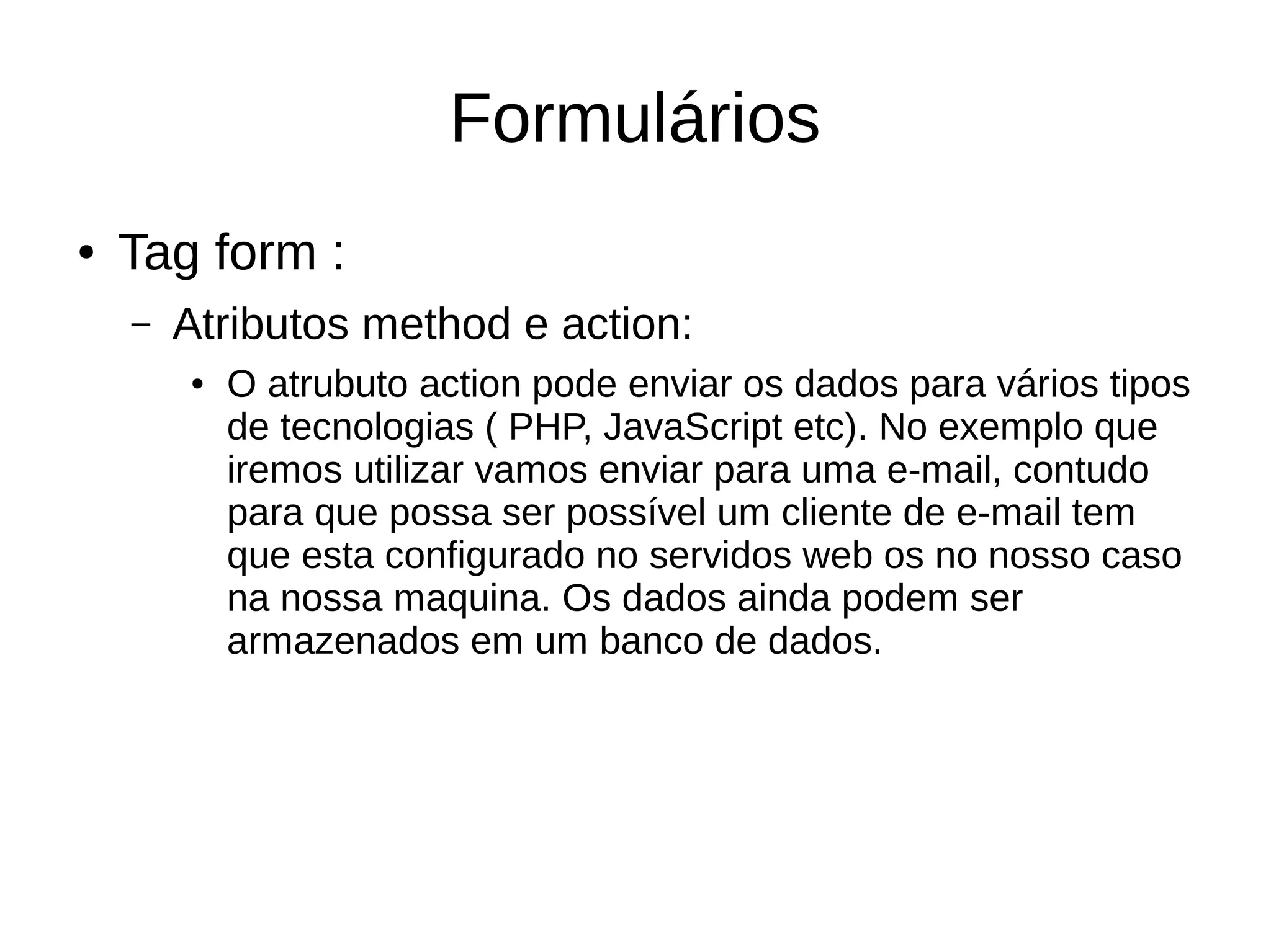 Formulários
● Tag form :
– Atributos method e action:
● O atrubuto action pode enviar os dados para vários tipos
de tecnologias ( PHP, JavaScript etc). No exemplo que
iremos utilizar vamos enviar para uma e-mail, contudo
para que possa ser possível um cliente de e-mail tem
que esta configurado no servidos web os no nosso caso
na nossa maquina. Os dados ainda podem ser
armazenados em um banco de dados.
 