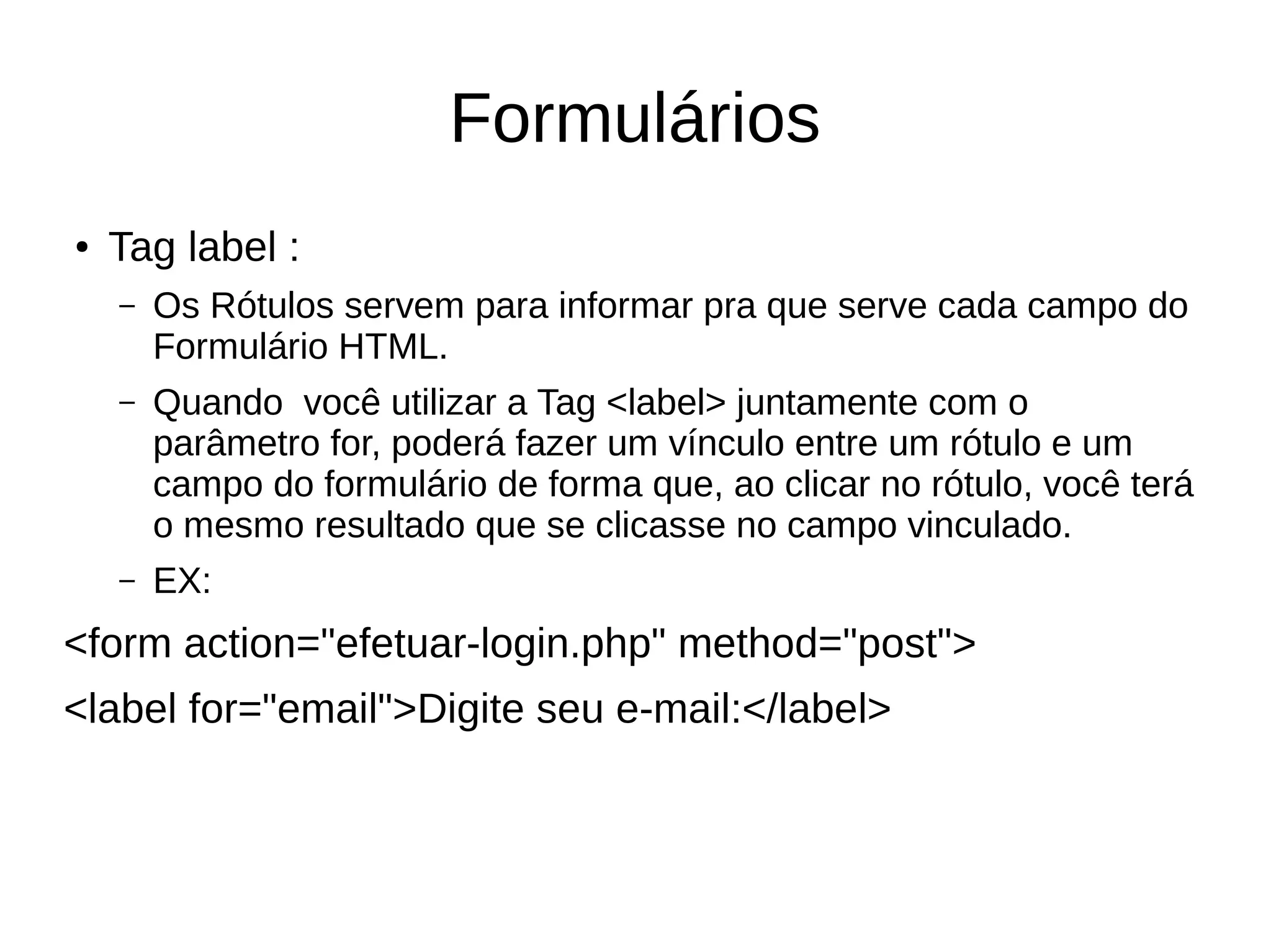 Formulários
● Tag label :
– Os Rótulos servem para informar pra que serve cada campo do
Formulário HTML.
– Quando você utilizar a Tag <label> juntamente com o
parâmetro for, poderá fazer um vínculo entre um rótulo e um
campo do formulário de forma que, ao clicar no rótulo, você terá
o mesmo resultado que se clicasse no campo vinculado.
– EX:
<form action="efetuar-login.php" method="post">
<label for="email">Digite seu e-mail:</label>
 