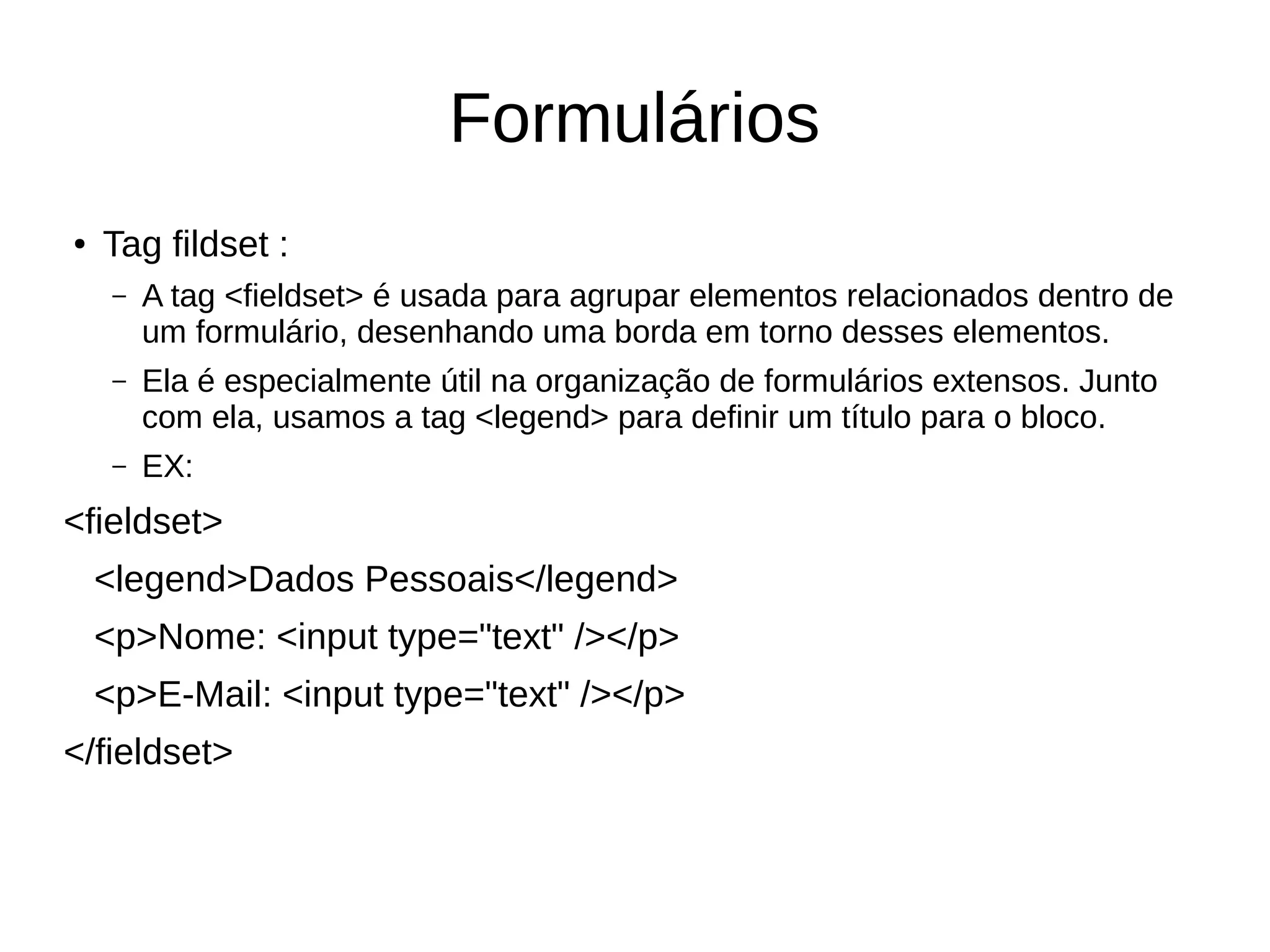 Formulários
● Tag fildset :
– A tag <fieldset> é usada para agrupar elementos relacionados dentro de
um formulário, desenhando uma borda em torno desses elementos.
– Ela é especialmente útil na organização de formulários extensos. Junto
com ela, usamos a tag <legend> para definir um título para o bloco.
– EX:
<fieldset>
<legend>Dados Pessoais</legend>
<p>Nome: <input type="text" /></p>
<p>E-Mail: <input type="text" /></p>
</fieldset>
 