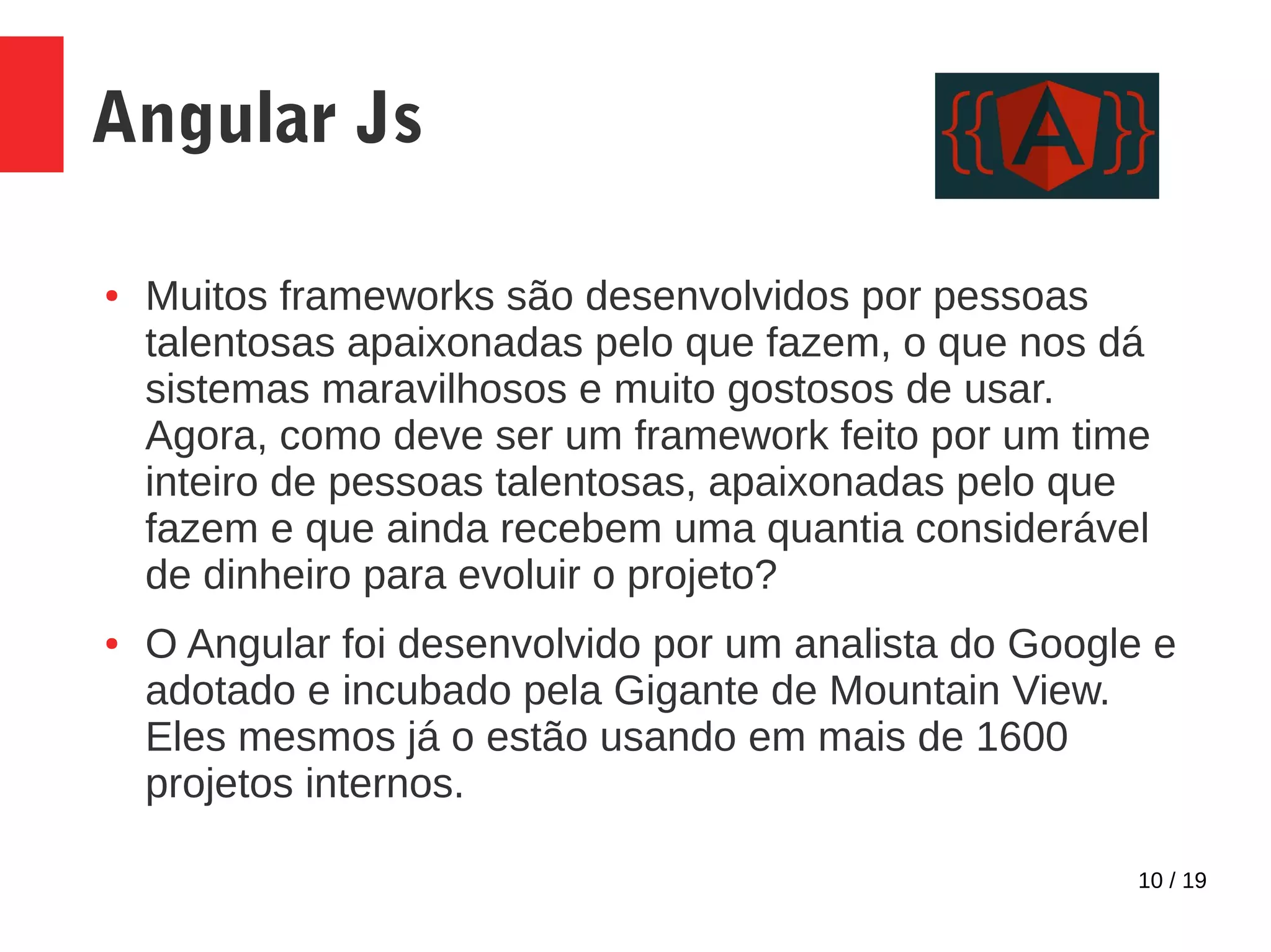 10 / 19 Angular Js ● Muitos frameworks são desenvolvidos por pessoas talentosas apaixonadas pelo que fazem, o que nos dá sistemas maravilhosos e muito gostosos de usar. Agora, como deve ser um framework feito por um time inteiro de pessoas talentosas, apaixonadas pelo que fazem e que ainda recebem uma quantia considerável de dinheiro para evoluir o projeto? ● O Angular foi desenvolvido por um analista do Google e adotado e incubado pela Gigante de Mountain View. Eles mesmos já o estão usando em mais de 1600 projetos internos. 
