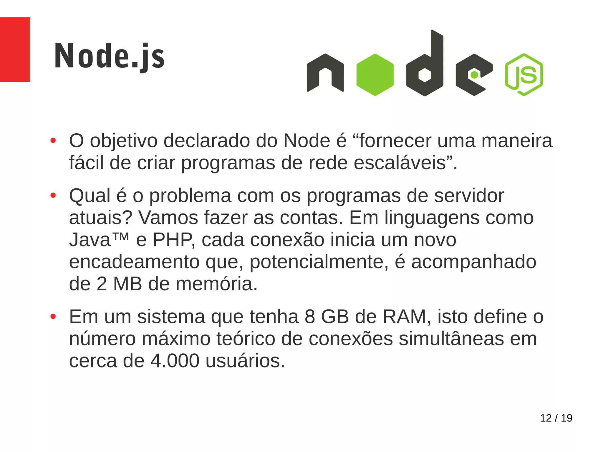 12 / 19 Node.js ● O objetivo declarado do Node é “fornecer uma maneira fácil de criar programas de rede escaláveis”. ● Qual é o problema com os programas de servidor atuais? Vamos fazer as contas. Em linguagens como Java™ e PHP, cada conexão inicia um novo encadeamento que, potencialmente, é acompanhado de 2 MB de memória. ● Em um sistema que tenha 8 GB de RAM, isto define o número máximo teórico de conexões simultâneas em cerca de 4.000 usuários. 