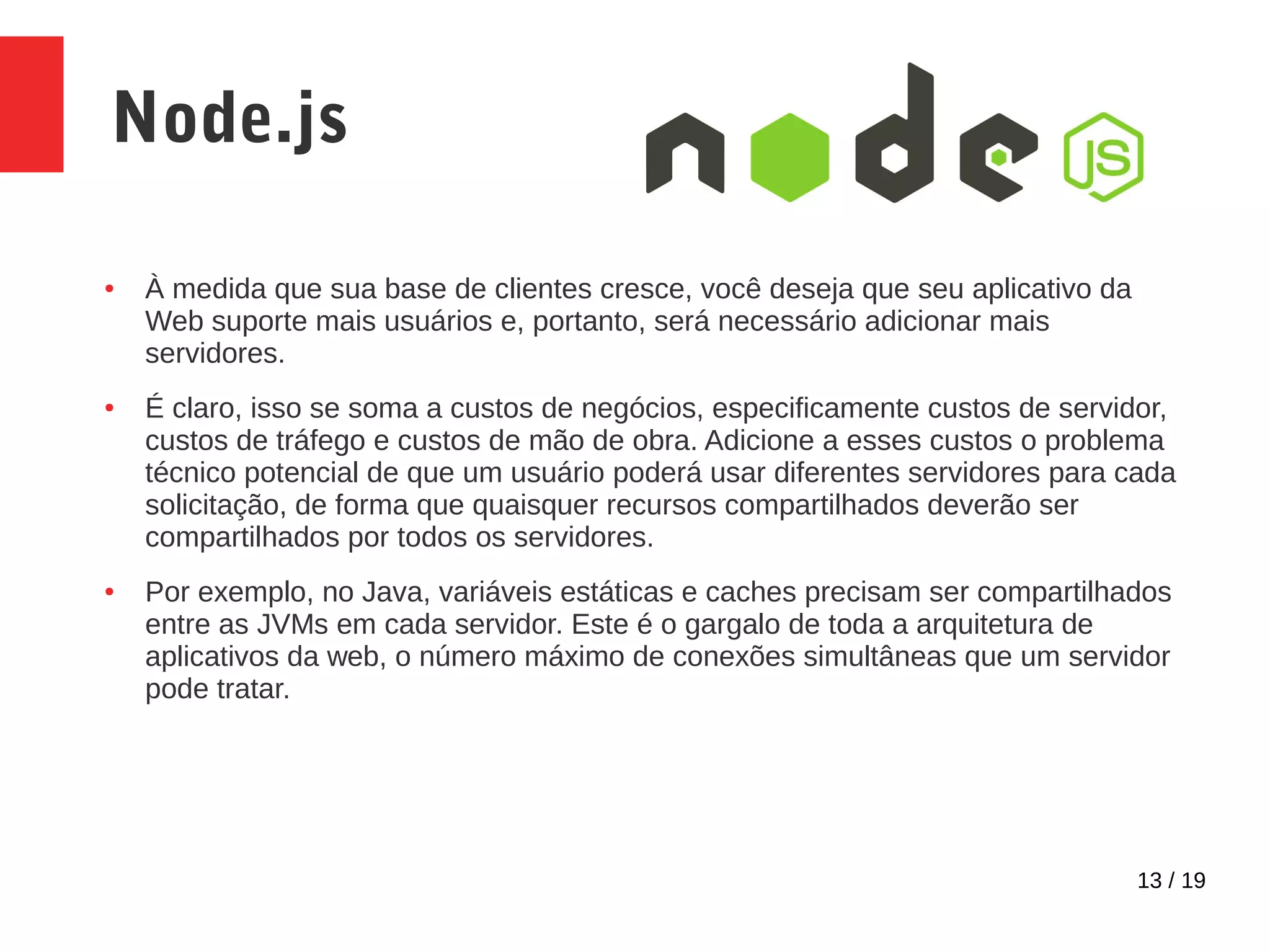 13 / 19 Node.js ● À medida que sua base de clientes cresce, você deseja que seu aplicativo da Web suporte mais usuários e, portanto, será necessário adicionar mais servidores. ● É claro, isso se soma a custos de negócios, especificamente custos de servidor, custos de tráfego e custos de mão de obra. Adicione a esses custos o problema técnico potencial de que um usuário poderá usar diferentes servidores para cada solicitação, de forma que quaisquer recursos compartilhados deverão ser compartilhados por todos os servidores. ● Por exemplo, no Java, variáveis estáticas e caches precisam ser compartilhados entre as JVMs em cada servidor. Este é o gargalo de toda a arquitetura de aplicativos da web, o número máximo de conexões simultâneas que um servidor pode tratar. 