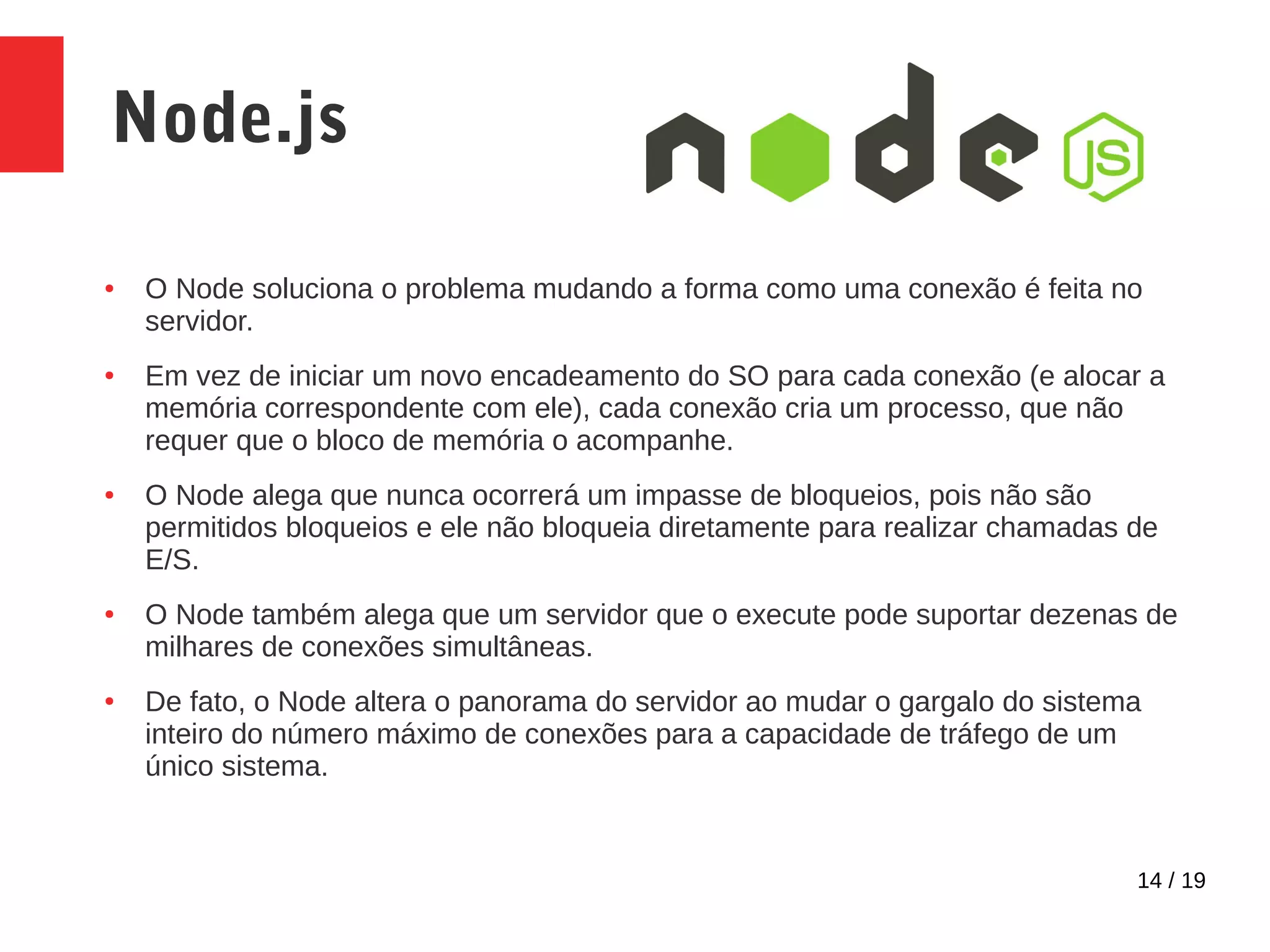14 / 19 Node.js ● O Node soluciona o problema mudando a forma como uma conexão é feita no servidor. ● Em vez de iniciar um novo encadeamento do SO para cada conexão (e alocar a memória correspondente com ele), cada conexão cria um processo, que não requer que o bloco de memória o acompanhe. ● O Node alega que nunca ocorrerá um impasse de bloqueios, pois não são permitidos bloqueios e ele não bloqueia diretamente para realizar chamadas de E/S. ● O Node também alega que um servidor que o execute pode suportar dezenas de milhares de conexões simultâneas. ● De fato, o Node altera o panorama do servidor ao mudar o gargalo do sistema inteiro do número máximo de conexões para a capacidade de tráfego de um único sistema. 