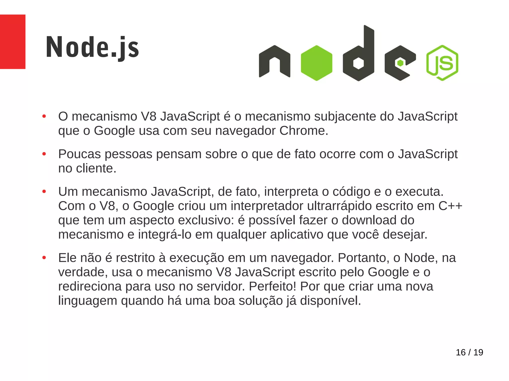 16 / 19 Node.js ● O mecanismo V8 JavaScript é o mecanismo subjacente do JavaScript que o Google usa com seu navegador Chrome. ● Poucas pessoas pensam sobre o que de fato ocorre com o JavaScript no cliente. ● Um mecanismo JavaScript, de fato, interpreta o código e o executa. Com o V8, o Google criou um interpretador ultrarrápido escrito em C++ que tem um aspecto exclusivo: é possível fazer o download do mecanismo e integrá-lo em qualquer aplicativo que você desejar. ● Ele não é restrito à execução em um navegador. Portanto, o Node, na verdade, usa o mecanismo V8 JavaScript escrito pelo Google e o redireciona para uso no servidor. Perfeito! Por que criar uma nova linguagem quando há uma boa solução já disponível. 