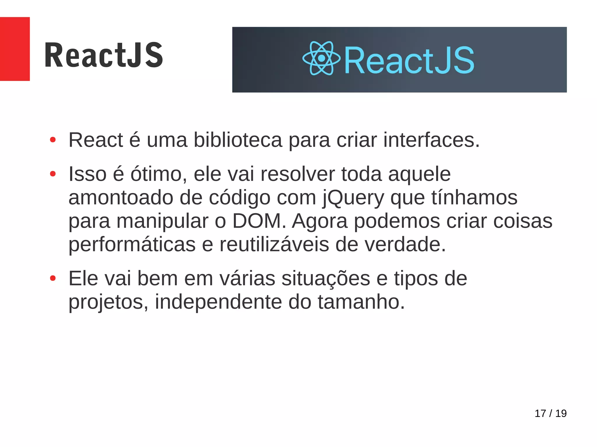 17 / 19 ReactJS ● React é uma biblioteca para criar interfaces. ● Isso é ótimo, ele vai resolver toda aquele amontoado de código com jQuery que tínhamos para manipular o DOM. Agora podemos criar coisas performáticas e reutilizáveis de verdade. ● Ele vai bem em várias situações e tipos de projetos, independente do tamanho. 