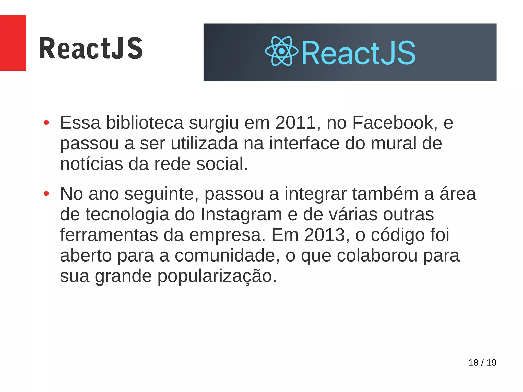 18 / 19 ReactJS ● Essa biblioteca surgiu em 2011, no Facebook, e passou a ser utilizada na interface do mural de notícias da rede social. ● No ano seguinte, passou a integrar também a área de tecnologia do Instagram e de várias outras ferramentas da empresa. Em 2013, o código foi aberto para a comunidade, o que colaborou para sua grande popularização. 