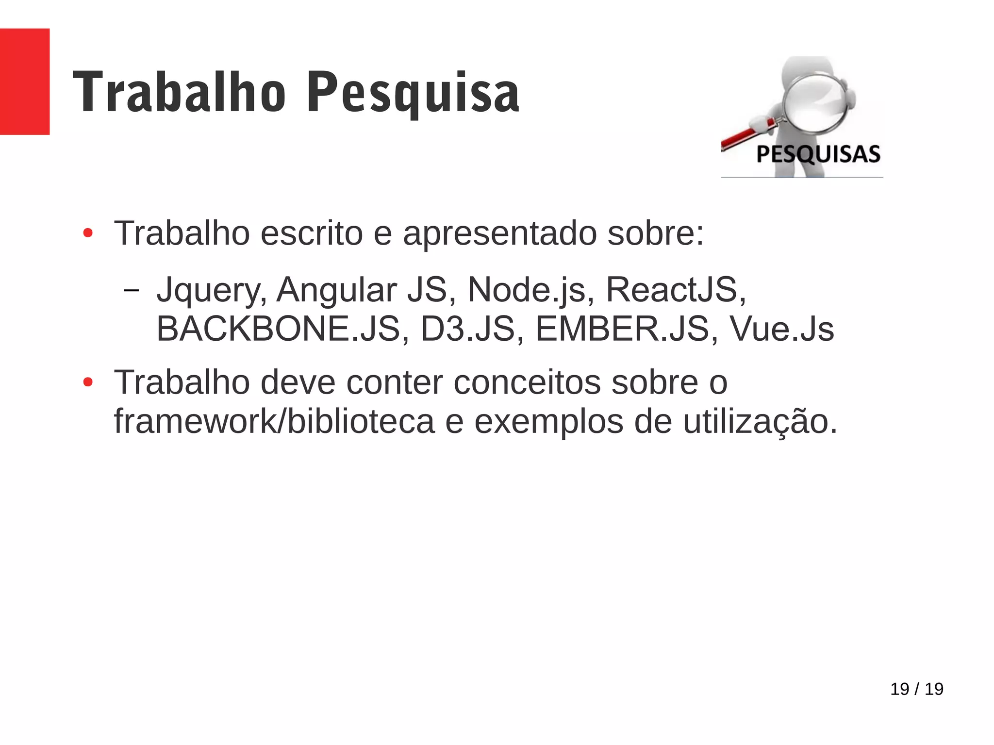 19 / 19 Trabalho Pesquisa ● Trabalho escrito e apresentado sobre: – Jquery, Angular JS, Node.js, ReactJS, BACKBONE.JS, D3.JS, EMBER.JS, Vue.Js ● Trabalho deve conter conceitos sobre o framework/biblioteca e exemplos de utilização. 
