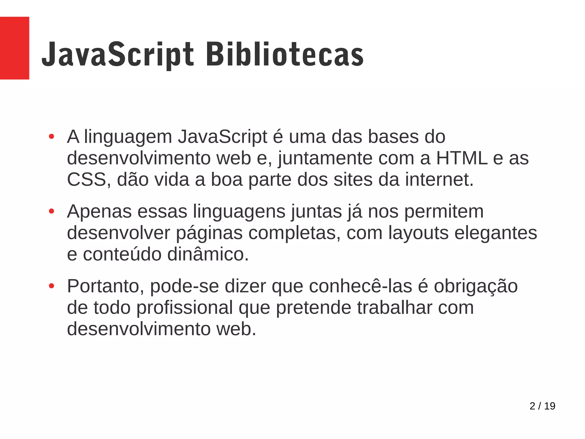 2 / 19 JavaScript Bibliotecas ● A linguagem JavaScript é uma das bases do desenvolvimento web e, juntamente com a HTML e as CSS, dão vida a boa parte dos sites da internet. ● Apenas essas linguagens juntas já nos permitem desenvolver páginas completas, com layouts elegantes e conteúdo dinâmico. ● Portanto, pode-se dizer que conhecê-las é obrigação de todo profissional que pretende trabalhar com desenvolvimento web. 