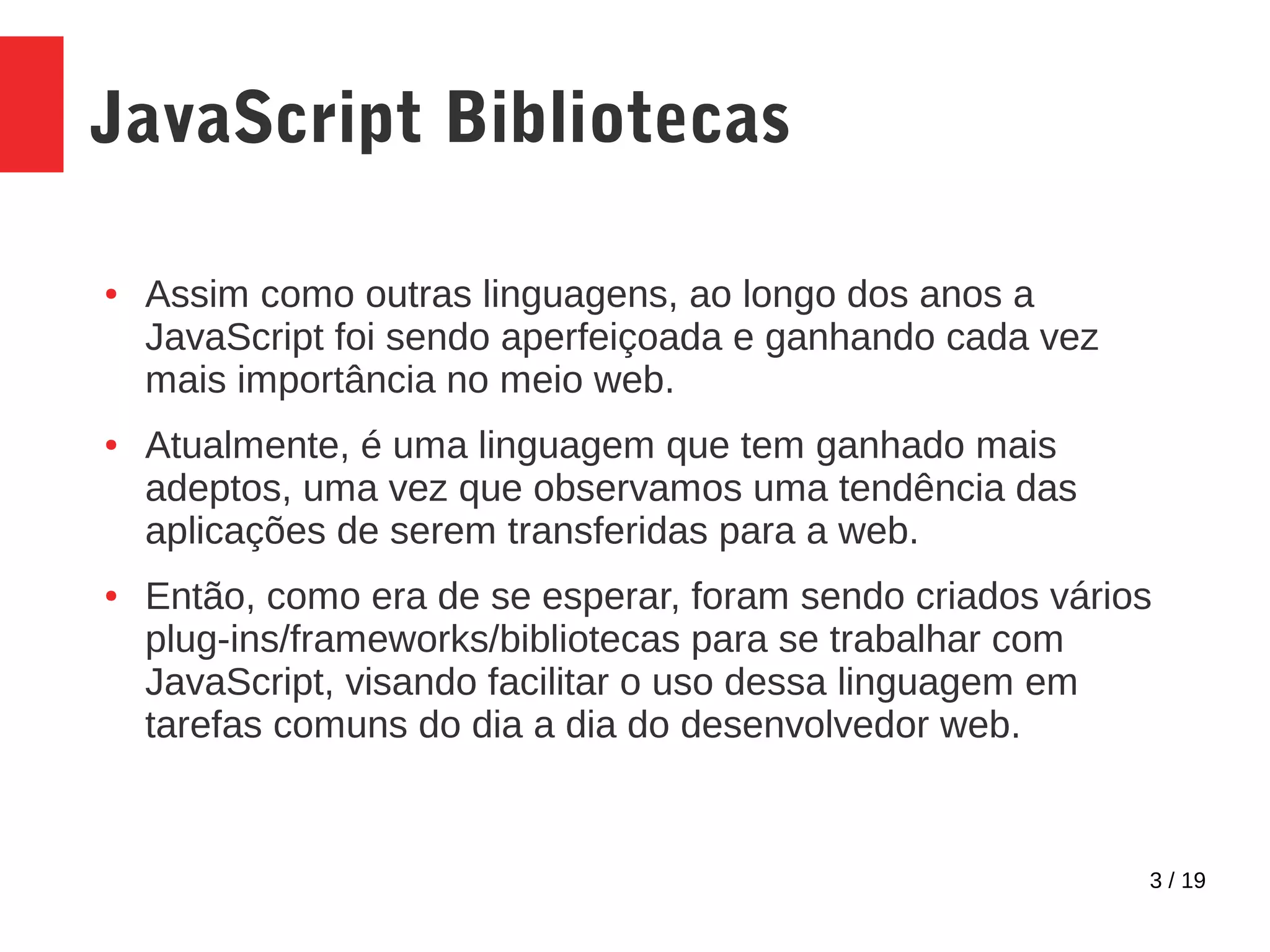 3 / 19 JavaScript Bibliotecas ● Assim como outras linguagens, ao longo dos anos a JavaScript foi sendo aperfeiçoada e ganhando cada vez mais importância no meio web. ● Atualmente, é uma linguagem que tem ganhado mais adeptos, uma vez que observamos uma tendência das aplicações de serem transferidas para a web. ● Então, como era de se esperar, foram sendo criados vários plug-ins/frameworks/bibliotecas para se trabalhar com JavaScript, visando facilitar o uso dessa linguagem em tarefas comuns do dia a dia do desenvolvedor web. 