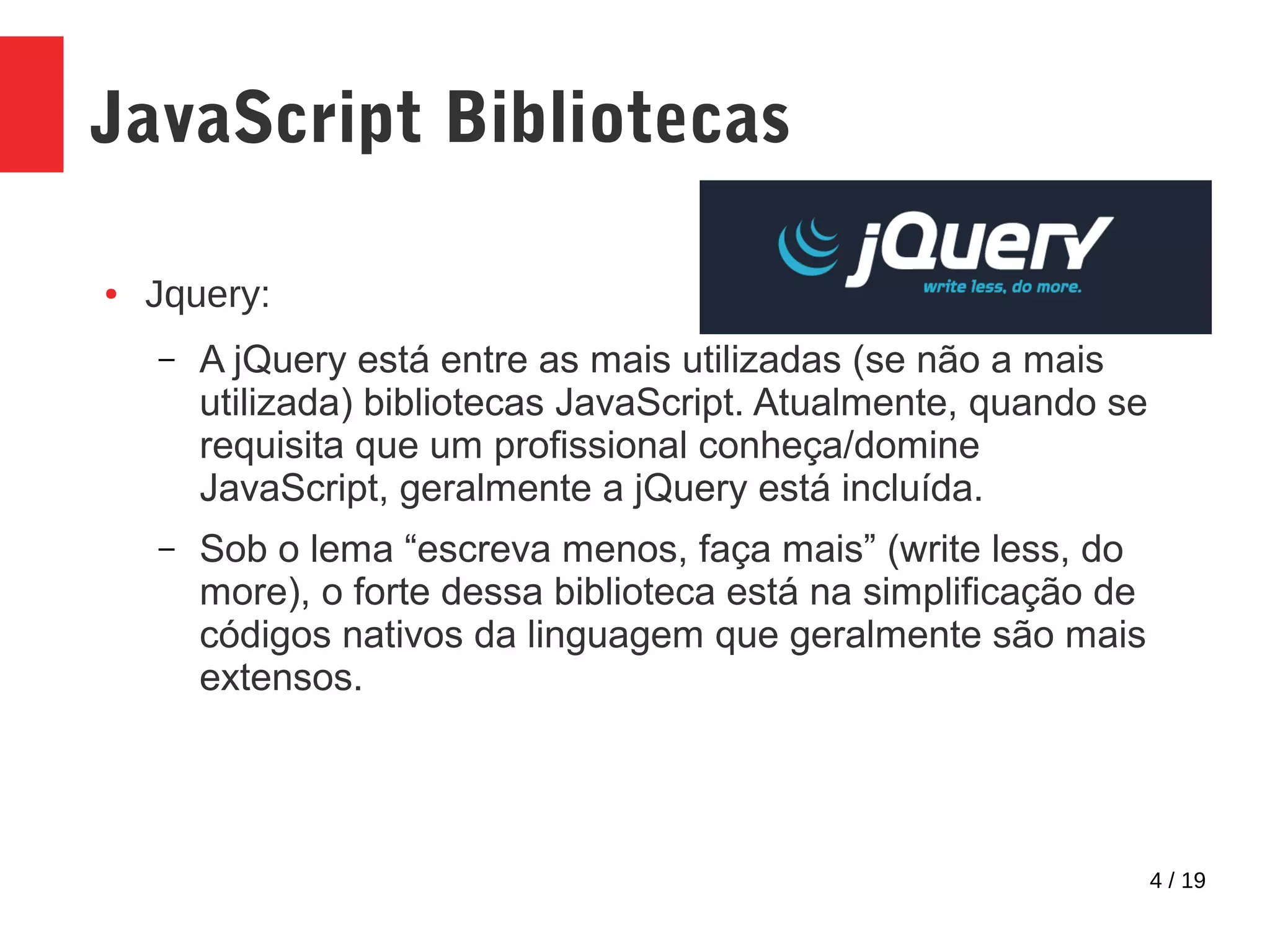 4 / 19 JavaScript Bibliotecas ● Jquery: – A jQuery está entre as mais utilizadas (se não a mais utilizada) bibliotecas JavaScript. Atualmente, quando se requisita que um profissional conheça/domine JavaScript, geralmente a jQuery está incluída. – Sob o lema “escreva menos, faça mais” (write less, do more), o forte dessa biblioteca está na simplificação de códigos nativos da linguagem que geralmente são mais extensos. 