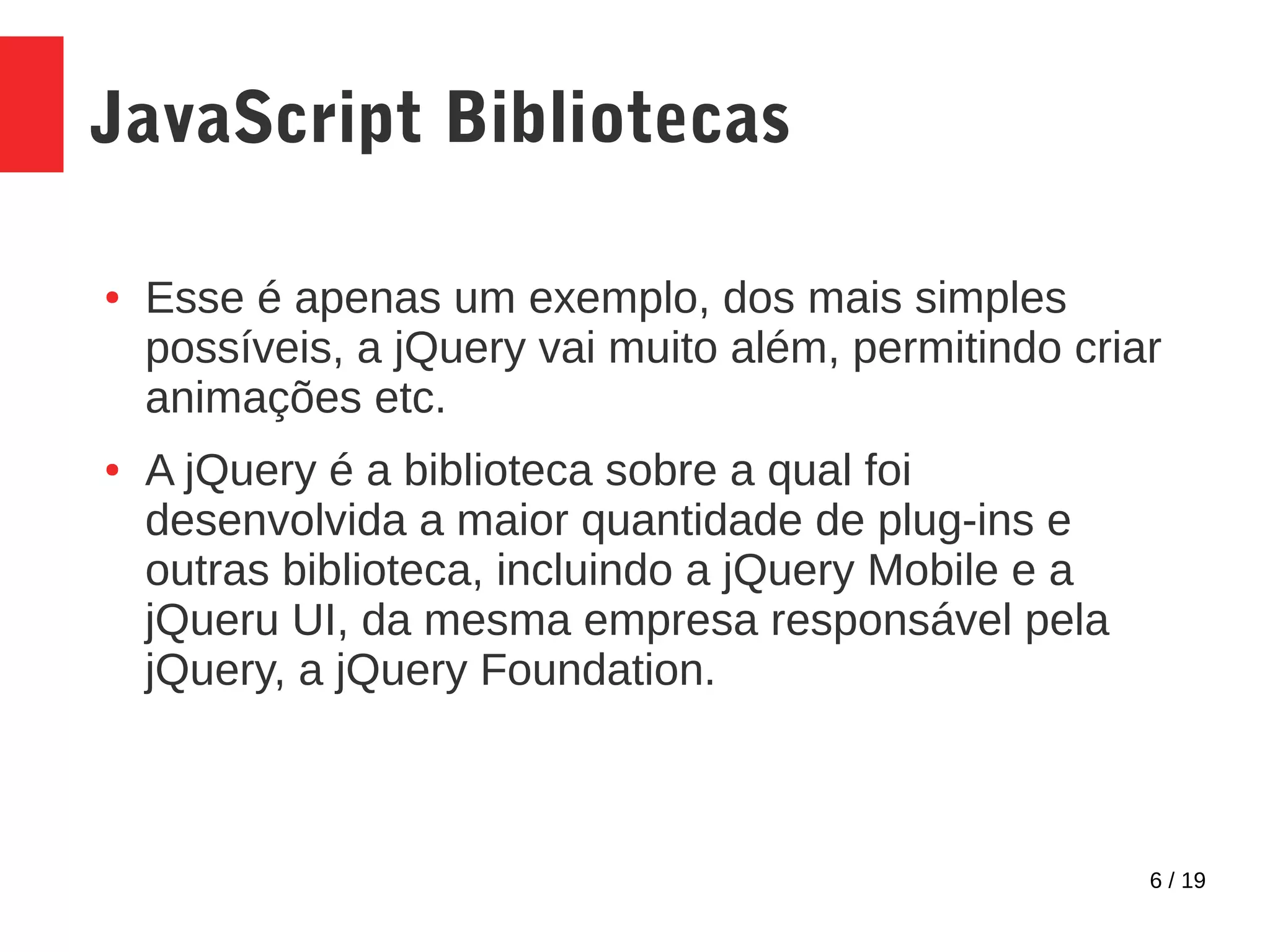 6 / 19 JavaScript Bibliotecas ● Esse é apenas um exemplo, dos mais simples possíveis, a jQuery vai muito além, permitindo criar animações etc. ● A jQuery é a biblioteca sobre a qual foi desenvolvida a maior quantidade de plug-ins e outras biblioteca, incluindo a jQuery Mobile e a jQueru UI, da mesma empresa responsável pela jQuery, a jQuery Foundation. 