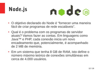 12 / 19
Node.js
● O objetivo declarado do Node é “fornecer uma maneira
fácil de criar programas de rede escaláveis”.
● Qual é o problema com os programas de servidor
atuais? Vamos fazer as contas. Em linguagens como
Java™ e PHP, cada conexão inicia um novo
encadeamento que, potencialmente, é acompanhado
de 2 MB de memória.
● Em um sistema que tenha 8 GB de RAM, isto define o
número máximo teórico de conexões simultâneas em
cerca de 4.000 usuários.
 