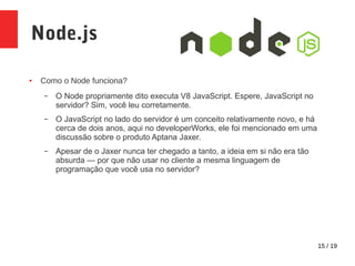 15 / 19
Node.js
● Como o Node funciona?
– O Node propriamente dito executa V8 JavaScript. Espere, JavaScript no
servidor? Sim, você leu corretamente.
– O JavaScript no lado do servidor é um conceito relativamente novo, e há
cerca de dois anos, aqui no developerWorks, ele foi mencionado em uma
discussão sobre o produto Aptana Jaxer.
– Apesar de o Jaxer nunca ter chegado a tanto, a ideia em si não era tão
absurda — por que não usar no cliente a mesma linguagem de
programação que você usa no servidor?
 