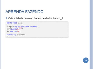 APRENDA FAZENDO
 Crie a tabela carro no banco de dados banco_1
13
CREATE TABLE carro
(
id_carro int not null auto_increment,
modelo varchar(50),
cor varchar(15),
ano smallint(4),
primary key (id_carro)
)
 