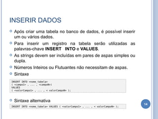 INSERIR DADOS
 Após criar uma tabela no banco de dados, é possível inserir
um ou vários dados.
 Para inserir um registro na tabela serão utilizadas as
palavras-chave INSERT INTO e VALUES.
 As strings devem ser incluídas em pares de aspas simples ou
dupla.
 Números Inteiros ou Flutuantes não necessitam de aspas.
 Sintaxe
 Sintaxe alternativa
14
INSERT INTO <nome_tabela> VALUES ( <valorCampo1> , ... , < valorCampoN> );
INSERT INTO <nome_tabela>
( <campo1> , ... , <campoN>)
VALUES
( <valorCampo1> , ... , < valorCampoN> );
 