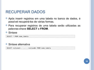 RECUPERAR DADOS
 Após inserir registros em uma tabela no banco de dados, é
possível recuperá-los de várias formas.
 Para recuperar registros de uma tabela serão utilizadas as
palavras-chave SELECT e FROM.
 Sintaxe
 Sintaxe alternativa
16
SELECT <coluna1> , ... , <colunaN> FROM nome_tabela
SELECT * FROM nome_tabela
 