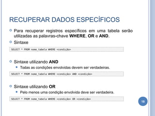 RECUPERAR DADOS ESPECÍFICOS
 Para recuperar registros específicos em uma tabela serão
utilizadas as palavras-chave WHERE, OR e AND.
 Sintaxe
 Sintaxe utilizando AND
 Todas as condições envolvidas devem ser verdadeiras.
 Sintaxe utilizando OR
 Pelo menos uma condição envolvida deve ser verdadeira.
18
SELECT * FROM nome_tabela WHERE <condição>
SELECT * FROM nome_tabela WHERE <condição> AND <condição>
SELECT * FROM nome_tabela WHERE <condição> OR <condição>
 