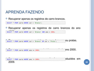 APRENDA FAZENDO
 Recuperar apenas os registros de carro brancos.
 Recuperar apenas os registros de carro brancos do ano
1966.
 Recuperar apenas os registros de carro brancos ou pratas.
 Recuperar apenas carros produzidos a partir do ano 2000.
 Recuperar apenas carros que não foram produzidos em
2009. 20
SELECT * FROM carro WHERE cor = 'Branco';
SELECT * FROM carro WHERE cor = 'Branco' AND ano = 1966;
SELECT * FROM carro WHERE cor = 'Branco' OR cor = ‘Prata';
SELECT * FROM carro WHERE ano >= 2000;
SELECT * FROM carro WHERE ano != 2009;
 