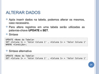 ALTERAR DADOS
 Após inserir dados na tabela, podemos alterar os mesmos,
caso necessário.
 Para altera registros em uma tabela serão utilizadas as
palavras-chave UPDATE e SET.
 Sintaxe
 Sintaxe alternativa
21
UPDATE <Nome da Tabela>
SET <Coluna 1> = ‘Valor Coluna 1‘ , <Coluna 1> = ‘Valor Coluna 1‘
WHERE <Condição>;
UPDATE <Nome da Tabela>
SET <Coluna 1> = ‘Valor Coluna 1‘ , <Coluna 1> = ‘Valor Coluna 1‘
 