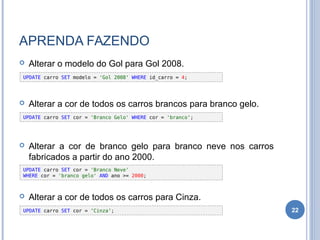 APRENDA FAZENDO
 Alterar o modelo do Gol para Gol 2008.
 Alterar a cor de todos os carros brancos para branco gelo.
 Alterar a cor de branco gelo para branco neve nos carros
fabricados a partir do ano 2000.
 Alterar a cor de todos os carros para Cinza.
22
UPDATE carro SET modelo = 'Gol 2008‘ WHERE id_carro = 4;
UPDATE carro SET cor = 'Branco Gelo' WHERE cor = 'branco‘;
UPDATE carro SET cor = 'Branco Neve'
WHERE cor = 'branco gelo' AND ano >= 2000;
UPDATE carro SET cor = ‘Cinza‘;
 