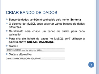 CRIAR BANDO DE DADOS
 Banco de dados também é conhecido pelo nome: Schema
 O sistema do MySQL pode suportar vários bancos de dados
diferentes.
 Geralmente será criado um banco de dados para cada
aplicação.
 Para cria um banco de dados no MySQL será utilizado a
palavra-chave CREATE DATABASE.
 Sintaxe
 Sintaxe alternativa
5
CREATE SCHEMA nome_do_banco_de_dados;
CREATE DATABASE nome_do_banco_de_dados;
 