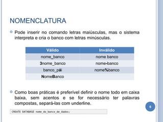 NOMENCLATURA
 Pode inserir no comando letras maiúsculas, mas o sistema
interpreta e cria o banco com letras minúsculas.
 Como boas práticas é preferível definir o nome todo em caixa
baixa, sem acentos e se for necessário ter palavras
compostas, separá-las com underline.
6
Válido Inválido
nome_banco nome banco
3nome_banco nome-banco
banco_pái nome%banco
NomeBanco
CREATE DATABASE nome_do_banco_de_dados;
 