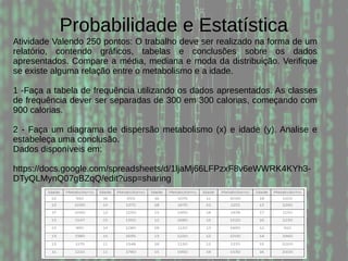 Probabilidade e Estatística
Atividade Valendo 250 pontos: O trabalho deve ser realizado na forma de um
relatório, contendo gráficos, tabelas e conclusões sobre os dados
apresentados. Compare a média, mediana e moda da distribuição. Verifique
se existe alguma relação entre o metabolismo e a idade.
1 -Faça a tabela de frequência utilizando os dados apresentados. As classes
de frequência dever ser separadas de 300 em 300 calorias, começando com
900 calorias.
2 - Faça um diagrama de dispersão metabolismo (x) e idade (y). Analise e
estabeleça uma conclusão.
Dados disponíveis em:
https://docs.google.com/spreadsheets/d/1ljaMj66LFPzxF8v6eWWRK4KYh3-
DTyQLMynQ07gBZqQ/edit?usp=sharing
 