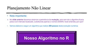 Planejamento Não Linear
• Nota importante:
➢ No slide anterior devemos observar a pertinência da mutação, pois sem ela o algoritmo ficaria
preso num intervalo localizado, substituindo apenas o número DOWN. Você entendeu por que?
• Vamos elaborar a seguir um algoritmo que realize 200 passos desta evolução numérica
Nosso Algoritmo no R
 