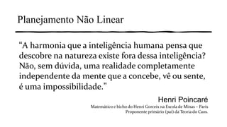 “A harmonia que a inteligência humana pensa que
descobre na natureza existe fora dessa inteligência?
Não, sem dúvida, uma realidade completamente
independente da mente que a concebe, vê ou sente,
é uma impossibilidade.”
Henri Poincaré
Matemático e bicho do Henri Gorceix na Escola de Minas – Paris
Proponente primário (pai) da Teoria do Caos.
Planejamento Não Linear
 