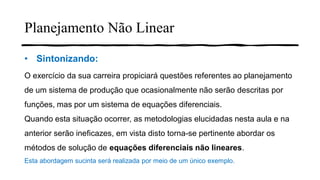 Planejamento Não Linear
• Sintonizando:
O exercício da sua carreira propiciará questões referentes ao planejamento
de um sistema de produção que ocasionalmente não serão descritas por
funções, mas por um sistema de equações diferenciais.
Quando esta situação ocorrer, as metodologias elucidadas nesta aula e na
anterior serão ineficazes, em vista disto torna-se pertinente abordar os
métodos de solução de equações diferenciais não lineares.
Esta abordagem sucinta será realizada por meio de um único exemplo.
 