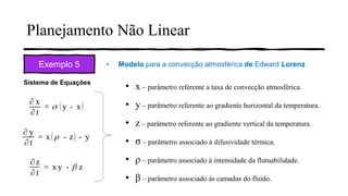 Planejamento Não Linear
Exemplo 5 • Modelo para a convecção atmosférica de Edward Lorenz
Sistema de Equações
• x – parâmetro referente a taxa de convecção atmosférica.
• y – parâmetro referente ao gradiente horizontal da temperatura.
• z – parâmetro referente ao gradiente vertical da temperatura.
• σ – parâmetro associado à difusividade térmica.
• ρ – parâmetro associado à intensidade da flutuabilidade.
• β – parâmetro associado às camadas do fluido.
 
