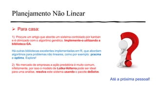 ➢ Para casa:
1) Procure um artigo que aborde um sistema controlado por kanban
e é otimizado com o algoritmo genético. Implemente-o utilizando a
biblioteca GA.
Há outras bibliotecas excelentes implementadas em R, que abordam
algoritmos para problemas não lineares, como por exemplo: pracma
e optimx. Explore!
2) No mercado de empresas a ação predatória é muito comum,
infelizmente, por isso o modelo de Lotka-Volterra pode ser ideal
para uma análise, resolva este sistema usando o pacote deSolve.
Até a próxima pessoal!
Planejamento Não Linear
 