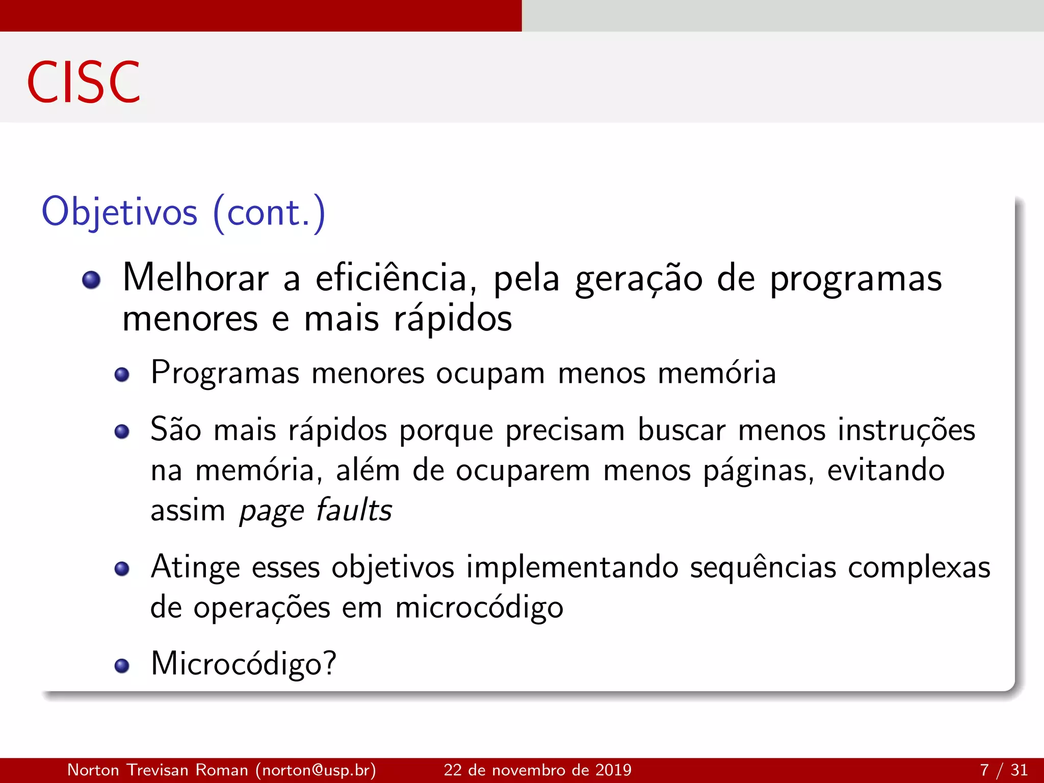 CISC
Objetivos (cont.)
Melhorar a eﬁciˆencia, pela gera¸c˜ao de programas
menores e mais r´apidos
Programas menores ocupam menos mem´oria
S˜ao mais r´apidos porque precisam buscar menos instru¸c˜oes
na mem´oria, al´em de ocuparem menos p´aginas, evitando
assim page faults
Atinge esses objetivos implementando sequˆencias complexas
de opera¸c˜oes em microc´odigo
Microc´odigo?
Norton Trevisan Roman (norton@usp.br) 22 de novembro de 2019 7 / 31
 