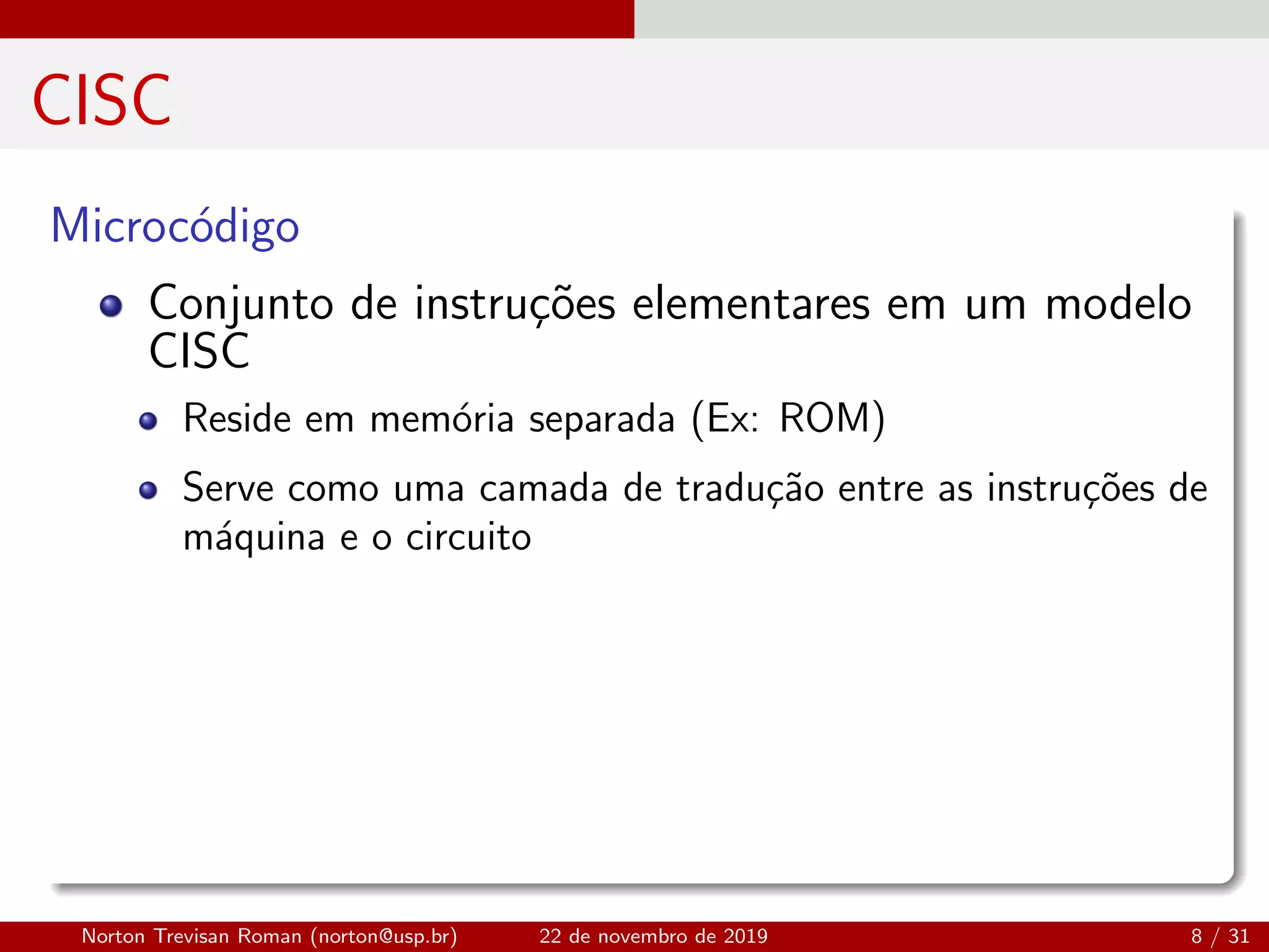CISC
Microc´odigo
Conjunto de instru¸c˜oes elementares em um modelo
CISC
Reside em mem´oria separada (Ex: ROM)
Serve como uma camada de tradu¸c˜ao entre as instru¸c˜oes de
m´aquina e o circuito
Norton Trevisan Roman (norton@usp.br) 22 de novembro de 2019 8 / 31
 