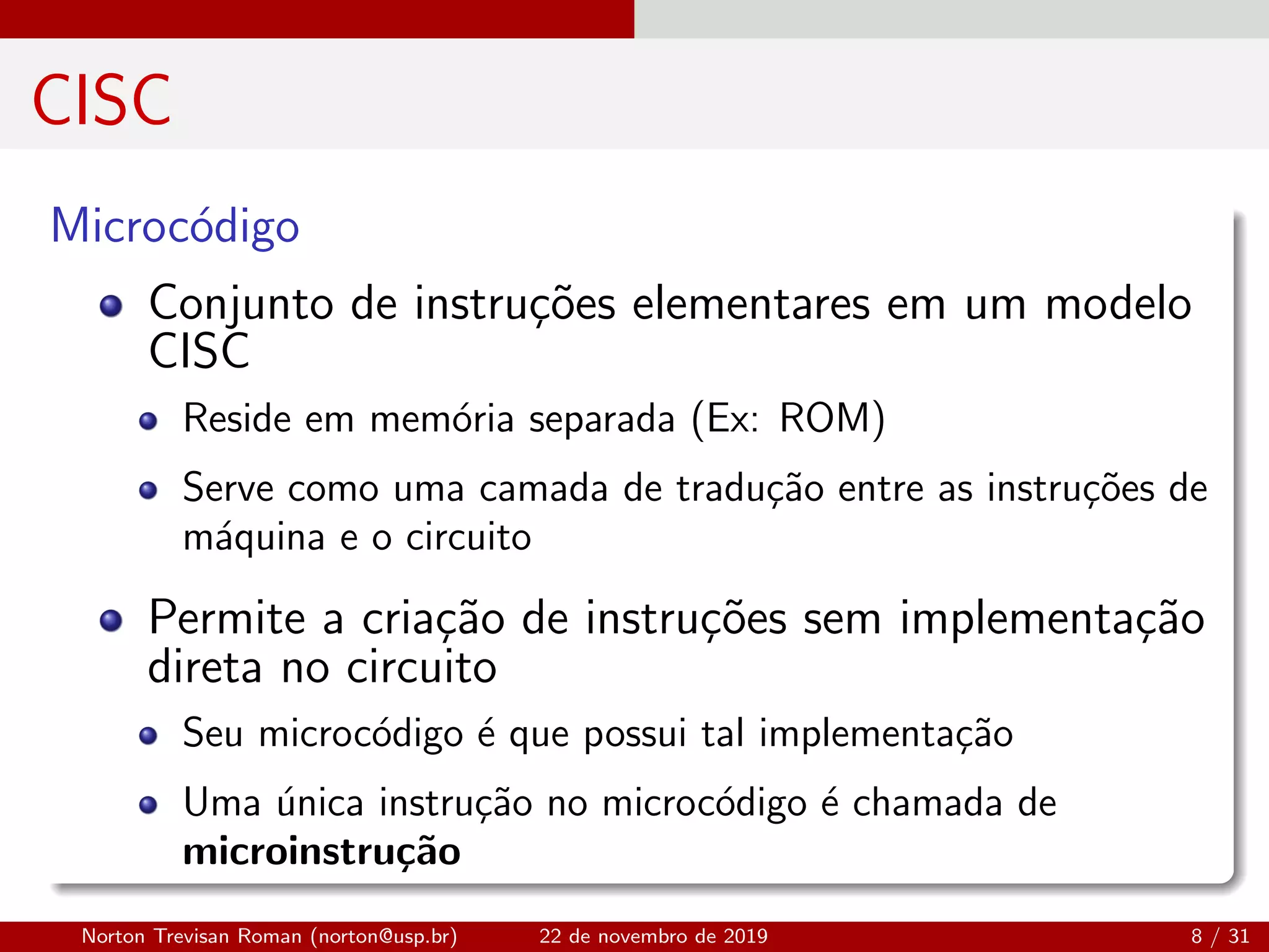 CISC
Microc´odigo
Conjunto de instru¸c˜oes elementares em um modelo
CISC
Reside em mem´oria separada (Ex: ROM)
Serve como uma camada de tradu¸c˜ao entre as instru¸c˜oes de
m´aquina e o circuito
Permite a cria¸c˜ao de instru¸c˜oes sem implementa¸c˜ao
direta no circuito
Seu microc´odigo ´e que possui tal implementa¸c˜ao
Uma ´unica instru¸c˜ao no microc´odigo ´e chamada de
microinstru¸c˜ao
Norton Trevisan Roman (norton@usp.br) 22 de novembro de 2019 8 / 31
 