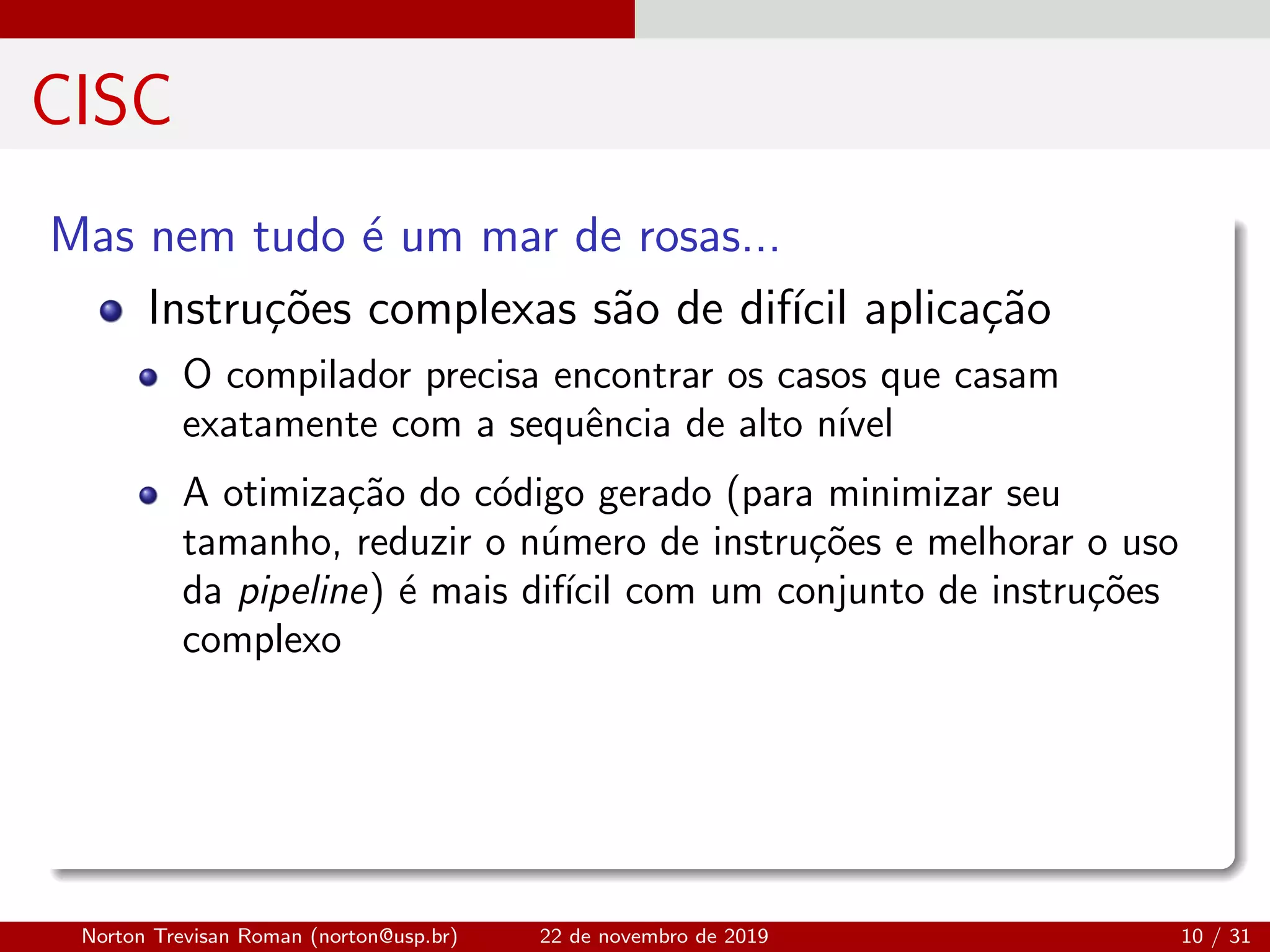 CISC
Mas nem tudo ´e um mar de rosas...
Instru¸c˜oes complexas s˜ao de dif´ıcil aplica¸c˜ao
O compilador precisa encontrar os casos que casam
exatamente com a sequˆencia de alto n´ıvel
A otimiza¸c˜ao do c´odigo gerado (para minimizar seu
tamanho, reduzir o n´umero de instru¸c˜oes e melhorar o uso
da pipeline) ´e mais dif´ıcil com um conjunto de instru¸c˜oes
complexo
Norton Trevisan Roman (norton@usp.br) 22 de novembro de 2019 10 / 31
 
