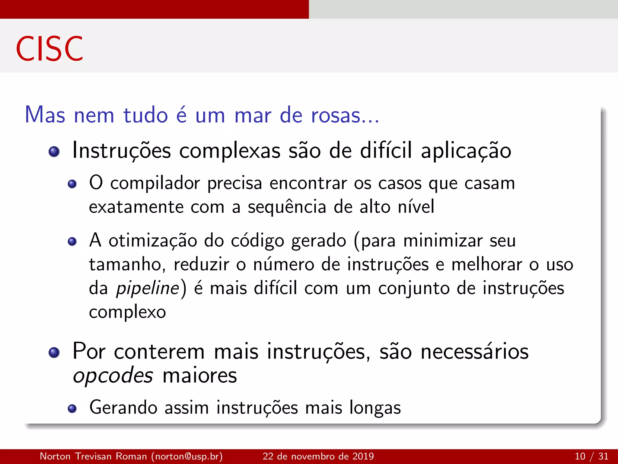 CISC
Mas nem tudo ´e um mar de rosas...
Instru¸c˜oes complexas s˜ao de dif´ıcil aplica¸c˜ao
O compilador precisa encontrar os casos que casam
exatamente com a sequˆencia de alto n´ıvel
A otimiza¸c˜ao do c´odigo gerado (para minimizar seu
tamanho, reduzir o n´umero de instru¸c˜oes e melhorar o uso
da pipeline) ´e mais dif´ıcil com um conjunto de instru¸c˜oes
complexo
Por conterem mais instru¸c˜oes, s˜ao necess´arios
opcodes maiores
Gerando assim instru¸c˜oes mais longas
Norton Trevisan Roman (norton@usp.br) 22 de novembro de 2019 10 / 31
 