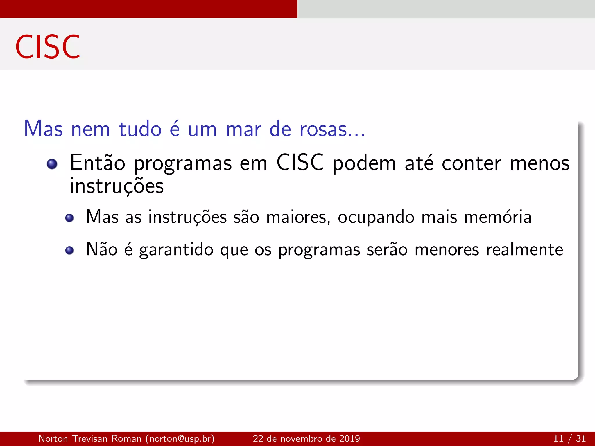 CISC
Mas nem tudo ´e um mar de rosas...
Ent˜ao programas em CISC podem at´e conter menos
instru¸c˜oes
Mas as instru¸c˜oes s˜ao maiores, ocupando mais mem´oria
N˜ao ´e garantido que os programas ser˜ao menores realmente
Norton Trevisan Roman (norton@usp.br) 22 de novembro de 2019 11 / 31
 