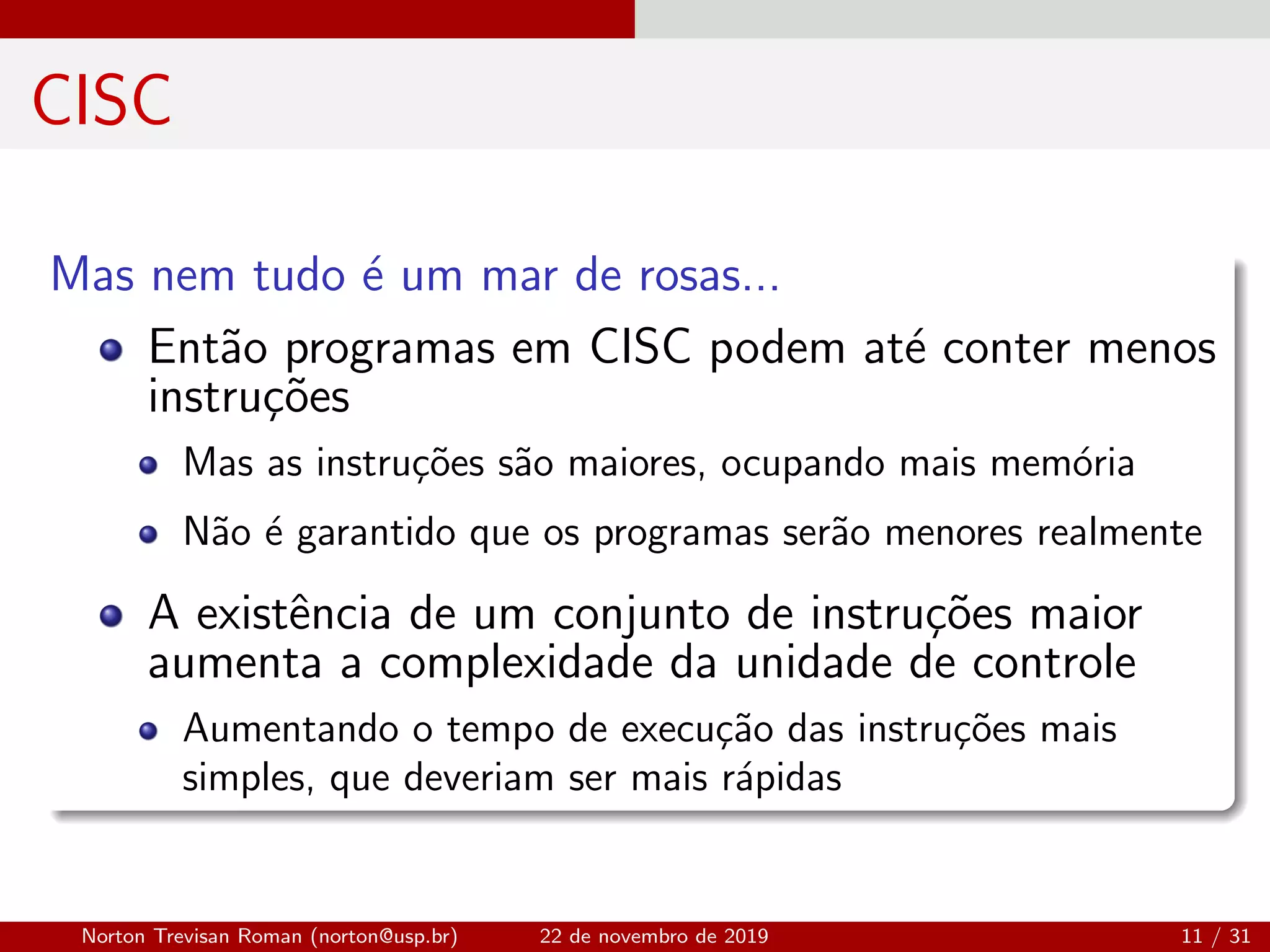 CISC
Mas nem tudo ´e um mar de rosas...
Ent˜ao programas em CISC podem at´e conter menos
instru¸c˜oes
Mas as instru¸c˜oes s˜ao maiores, ocupando mais mem´oria
N˜ao ´e garantido que os programas ser˜ao menores realmente
A existˆencia de um conjunto de instru¸c˜oes maior
aumenta a complexidade da unidade de controle
Aumentando o tempo de execu¸c˜ao das instru¸c˜oes mais
simples, que deveriam ser mais r´apidas
Norton Trevisan Roman (norton@usp.br) 22 de novembro de 2019 11 / 31
 