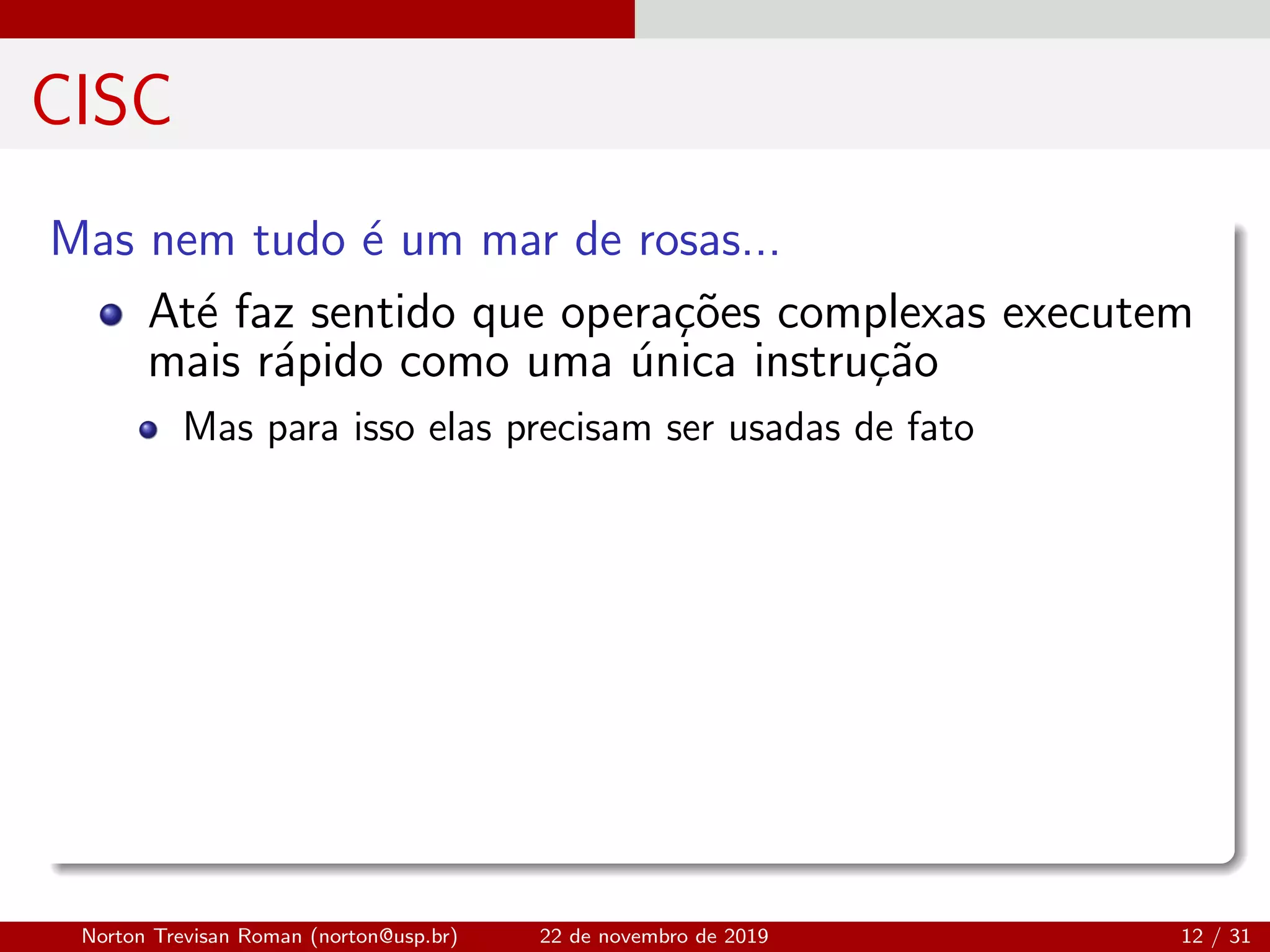 CISC
Mas nem tudo ´e um mar de rosas...
At´e faz sentido que opera¸c˜oes complexas executem
mais r´apido como uma ´unica instru¸c˜ao
Mas para isso elas precisam ser usadas de fato
Norton Trevisan Roman (norton@usp.br) 22 de novembro de 2019 12 / 31
 