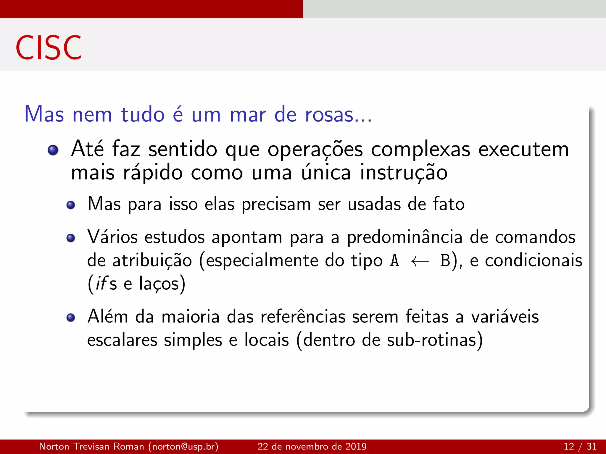 CISC
Mas nem tudo ´e um mar de rosas...
At´e faz sentido que opera¸c˜oes complexas executem
mais r´apido como uma ´unica instru¸c˜ao
Mas para isso elas precisam ser usadas de fato
V´arios estudos apontam para a predominˆancia de comandos
de atribui¸c˜ao (especialmente do tipo A ← B), e condicionais
(if s e la¸cos)
Al´em da maioria das referˆencias serem feitas a vari´aveis
escalares simples e locais (dentro de sub-rotinas)
Norton Trevisan Roman (norton@usp.br) 22 de novembro de 2019 12 / 31
 
