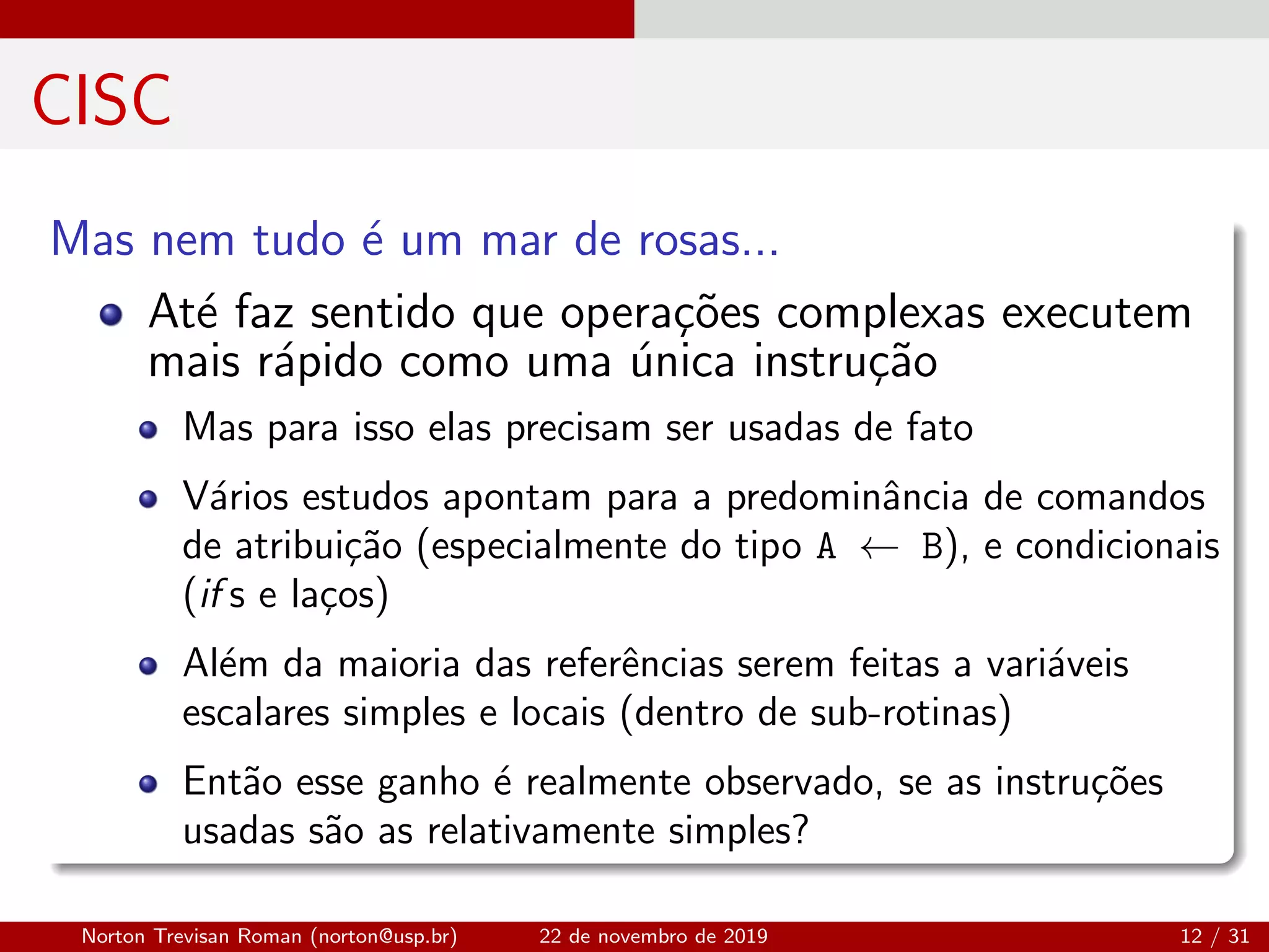 CISC
Mas nem tudo ´e um mar de rosas...
At´e faz sentido que opera¸c˜oes complexas executem
mais r´apido como uma ´unica instru¸c˜ao
Mas para isso elas precisam ser usadas de fato
V´arios estudos apontam para a predominˆancia de comandos
de atribui¸c˜ao (especialmente do tipo A ← B), e condicionais
(if s e la¸cos)
Al´em da maioria das referˆencias serem feitas a vari´aveis
escalares simples e locais (dentro de sub-rotinas)
Ent˜ao esse ganho ´e realmente observado, se as instru¸c˜oes
usadas s˜ao as relativamente simples?
Norton Trevisan Roman (norton@usp.br) 22 de novembro de 2019 12 / 31
 