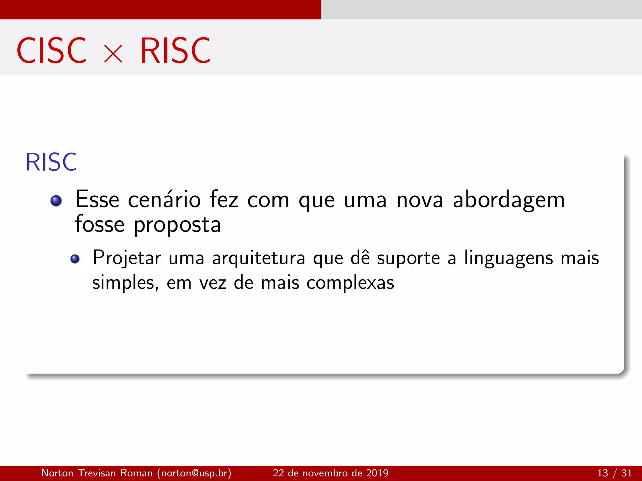 CISC × RISC
RISC
Esse cen´ario fez com que uma nova abordagem
fosse proposta
Projetar uma arquitetura que dˆe suporte a linguagens mais
simples, em vez de mais complexas
Norton Trevisan Roman (norton@usp.br) 22 de novembro de 2019 13 / 31
 