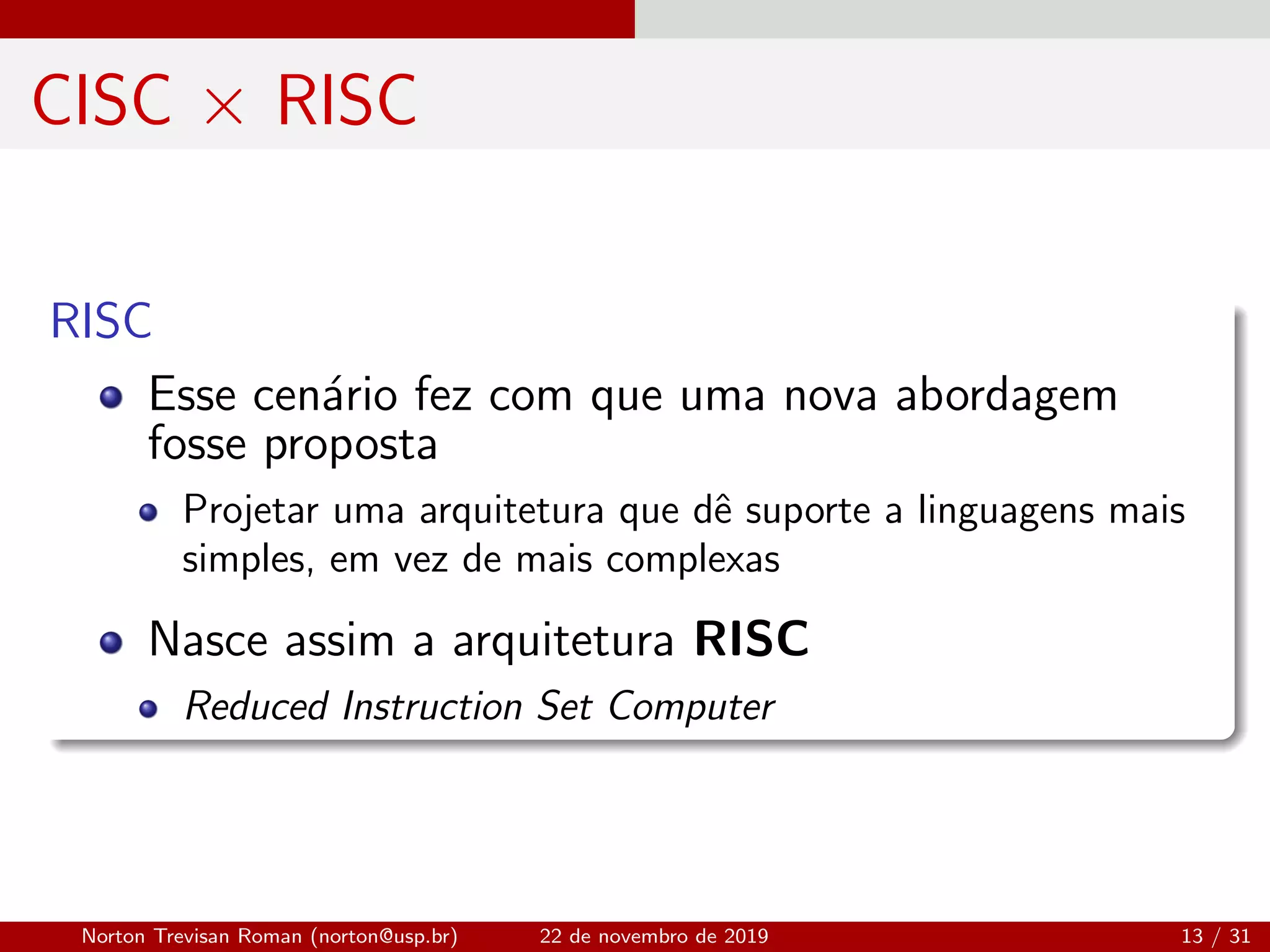 CISC × RISC
RISC
Esse cen´ario fez com que uma nova abordagem
fosse proposta
Projetar uma arquitetura que dˆe suporte a linguagens mais
simples, em vez de mais complexas
Nasce assim a arquitetura RISC
Reduced Instruction Set Computer
Norton Trevisan Roman (norton@usp.br) 22 de novembro de 2019 13 / 31
 