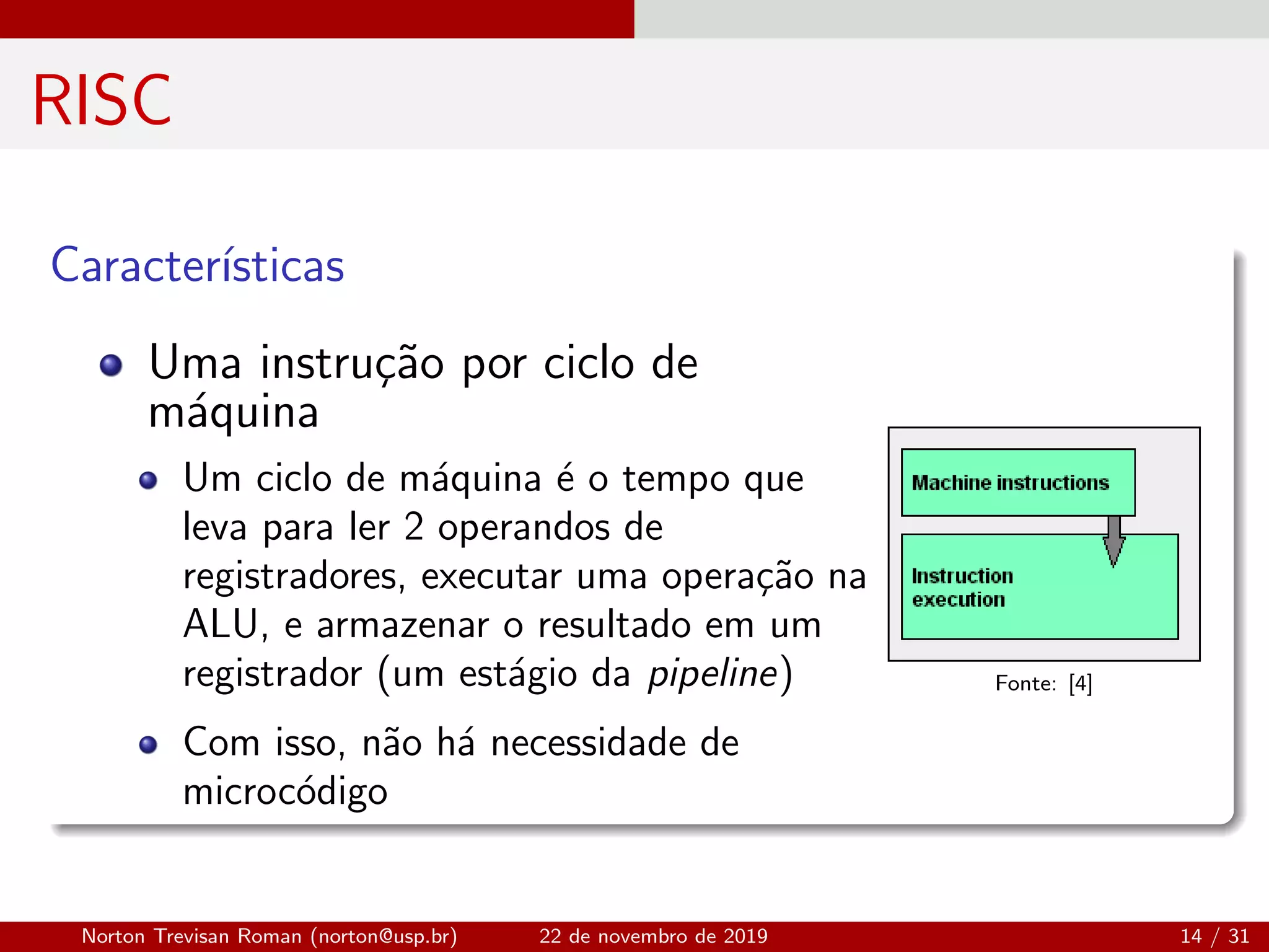 RISC
Caracter´ısticas
Uma instru¸c˜ao por ciclo de
m´aquina
Um ciclo de m´aquina ´e o tempo que
leva para ler 2 operandos de
registradores, executar uma opera¸c˜ao na
ALU, e armazenar o resultado em um
registrador (um est´agio da pipeline)
Com isso, n˜ao h´a necessidade de
microc´odigo
Fonte: [4]
Norton Trevisan Roman (norton@usp.br) 22 de novembro de 2019 14 / 31
 