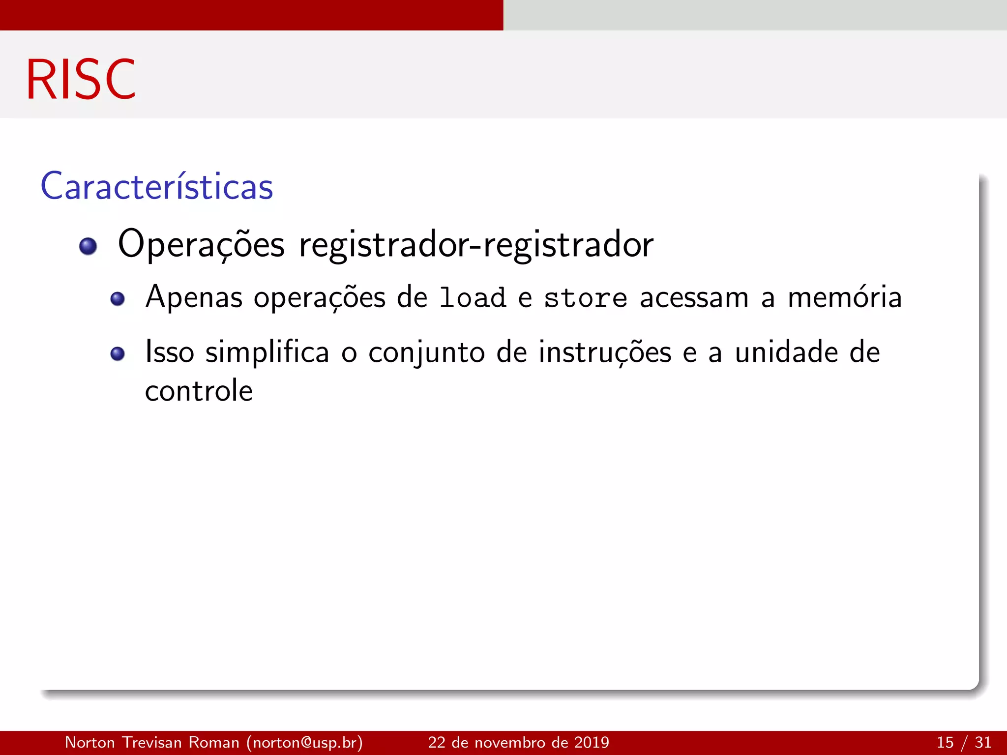 RISC
Caracter´ısticas
Opera¸c˜oes registrador-registrador
Apenas opera¸c˜oes de load e store acessam a mem´oria
Isso simpliﬁca o conjunto de instru¸c˜oes e a unidade de
controle
Norton Trevisan Roman (norton@usp.br) 22 de novembro de 2019 15 / 31
 